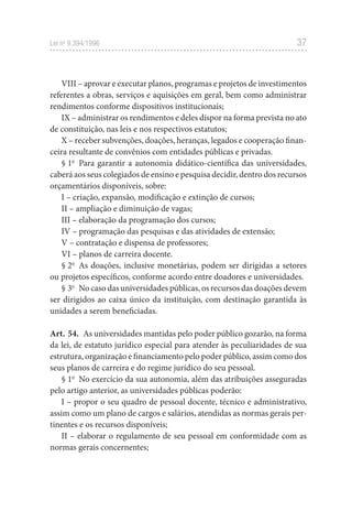 37
Lei no
 9.394/1996
VIII – aprovar e executar planos, programas e projetos de investimentos
referentes a obras, serviços e aquisições em geral, bem como administrar
rendimentos conforme dispositivos institucionais;
IX – administrar os rendimentos e deles dispor na forma prevista no ato
de constituição, nas leis e nos respectivos estatutos;
X – receber subvenções, doações, heranças, legados e cooperação finan-
ceira resultante de convênios com entidades públicas e privadas.
§ 1o
  Para garantir a autonomia didático-científica das universidades,
caberá aos seus colegiados de ensino e pesquisa decidir, dentro dos recursos
orçamentários disponíveis, sobre:
I – criação, expansão, modificação e extinção de cursos;
II – ampliação e diminuição de vagas;
III – elaboração da programação dos cursos;
IV – programação das pesquisas e das atividades de extensão;
V – contratação e dispensa de professores;
VI – planos de carreira docente.
§ 2o
  As doações, inclusive monetárias, podem ser dirigidas a setores
ou projetos específicos, conforme acordo entre doadores e universidades.
§ 3o
  No caso das universidades públicas, os recursos das doações devem
ser dirigidos ao caixa único da instituição, com destinação garantida às
unidades a serem beneficiadas.
Art. 54.  As universidades mantidas pelo poder público gozarão, na forma
da lei, de estatuto jurídico especial para atender às peculiaridades de sua
estrutura, organização e financiamento pelo poder público, assim como dos
seus planos de carreira e do regime jurídico do seu pessoal.
§ 1o
  No exercício da sua autonomia, além das atribuições asseguradas
pelo artigo anterior, as universidades públicas poderão:
I – propor o seu quadro de pessoal docente, técnico e administrativo,
assim como um plano de cargos e salários, atendidas as normas gerais per-
tinentes e os recursos disponíveis;
II – elaborar o regulamento de seu pessoal em conformidade com as
normas gerais concernentes;
 