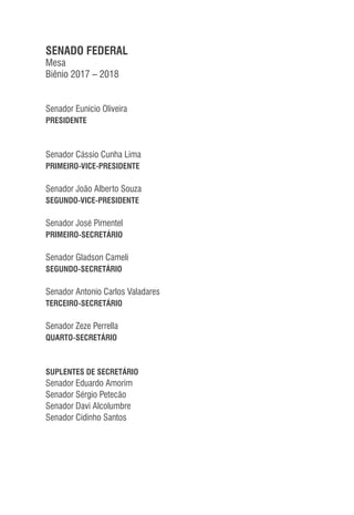 SENADO FEDERAL
Mesa
Biênio 2017 – 2018
Senador Eunício Oliveira
PRESIDENTE
Senador Cássio Cunha Lima
PRIMEIRO-VICE-PRESIDENTE
Senador João Alberto Souza
SEGUNDO-VICE-PRESIDENTE
Senador José Pimentel
PRIMEIRO-SECRETÁRIO
Senador Gladson Cameli
SEGUNDO-SECRETÁRIO
Senador Antonio Carlos Valadares
TERCEIRO-SECRETÁRIO
Senador Zeze Perrella
QUARTO-SECRETÁRIO
SUPLENTES DE SECRETÁRIO
Senador Eduardo Amorim
Senador Sérgio Petecão
Senador Davi Alcolumbre
Senador Cidinho Santos
 
