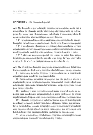 39
Lei no
 9.394/1996
CAPÍTULO V – Da Educação Especial
Art. 58.  Entende-se por educação especial, para os efeitos desta Lei, a
modalidade de educação escolar oferecida preferencialmente na rede re-
gular de ensino, para educandos com deficiência, transtornos globais do
desenvolvimento e altas habilidades ou superdotação.
§ 1o
  Haverá,quandonecessário,serviçosdeapoioespecializado,naesco-
la regular, para atender às peculiaridades da clientela de educação especial.
§ 2o
  O atendimento educacional será feito em classes, escolas ou serviços
especializados, sempre que, em função das condições específicas dos alunos,
não for possível a sua integração nas classes comuns de ensino regular.
§ 3o
  A oferta de educação especial, nos termos do caput deste artigo,
tem início na educação infantil e estende-se ao longo da vida, observados
o inciso III do art. 4o
e o parágrafo único do art. 60 desta Lei.
Art. 59.  Os sistemas de ensino assegurarão aos educandos com deficiência,
transtornos globais do desenvolvimento e altas habilidades ou superdotação:
I – currículos, métodos, técnicas, recursos educativos e organização
específicos, para atender às suas necessidades;
II – terminalidade específica para aqueles que não puderem atingir o
nível exigido para a conclusão do ensino fundamental, em virtude de suas
deficiências, e aceleração para concluir em menor tempo o programa escolar
para os superdotados;
III – professores com especialização adequada em nível médio ou su-
perior, para atendimento especializado, bem como professores do ensino
regular capacitados para a integração desses educandos nas classes comuns;
IV – educação especial para o trabalho, visando a sua efetiva integração
na vida em sociedade, inclusive condições adequadas para os que não reve-
larem capacidade de inserção no trabalho competitivo, mediante articulação
com os órgãos oficiais afins, bem como para aqueles que apresentam uma
habilidade superior nas áreas artística, intelectual ou psicomotora;
V–acessoigualitárioaosbenefíciosdosprogramassociaissuplementares
disponíveis para o respectivo nível do ensino regular.
 