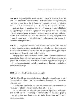 40 Lei de diretrizes e bases da educação nacional
Art. 59-A.  O poder público deverá instituir cadastro nacional de alunos
com altas habilidades ou superdotação matriculados na educação básica e
na educação superior, a fim de fomentar a execução de políticas públicas
destinadas ao desenvolvimento pleno das potencialidades desse alunado.
Parágrafo único.  A identificação precoce de alunos com altas habilidades
ou superdotação, os critérios e procedimentos para inclusão no cadastro
referido no caput deste artigo, as entidades responsáveis pelo cadastra-
mento, os mecanismos de acesso aos dados do cadastro e as políticas de
desenvolvimento das potencialidades do alunado de que trata o caput serão
definidos em regulamento.
Art. 60.  Os órgãos normativos dos sistemas de ensino estabelecerão
critérios de caracterização das instituições privadas sem fins lucrativos,
especializadas e com atuação exclusiva em educação especial, para fins de
apoio técnico e financeiro pelo poder público.
Parágrafo único.  O poder público adotará, como alternativa preferencial,
a ampliação do atendimento aos educandos com deficiência, transtornos
globais do desenvolvimento e altas habilidades ou superdotação na própria
rede pública regular de ensino, independentemente do apoio às instituições
previstas neste artigo.
TÍTULO VI – Dos Profissionais da Educação
Art. 61.  Consideram-se profissionais da educação escolar básica os que,
nela estando em efetivo exercício e tendo sido formados em cursos reco-
nhecidos, são:
I – professores habilitados em nível médio ou superior para a docência
na educação infantil e nos ensinos fundamental e médio;
II – trabalhadores em educação portadores de diploma de pedagogia,
com habilitação em administração, planejamento, supervisão, inspeção e
orientação educacional, bem como com títulos de mestrado ou doutorado
nas mesmas áreas;
 