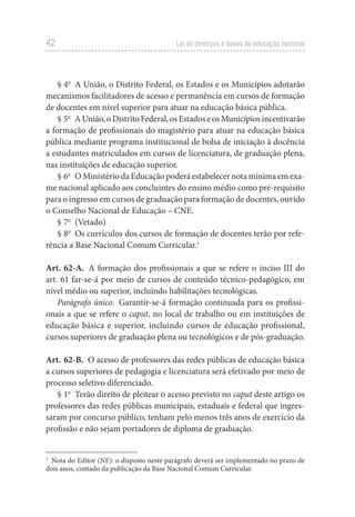 42 Lei de diretrizes e bases da educação nacional
§ 4o
  A União, o Distrito Federal, os Estados e os Municípios adotarão
mecanismos facilitadores de acesso e permanência em cursos de formação
de docentes em nível superior para atuar na educação básica pública.
§ 5o
  A União, o Distrito Federal, os Estados e os Municípios incentivarão
a formação de profissionais do magistério para atuar na educação básica
pública mediante programa institucional de bolsa de iniciação à docência
a estudantes matriculados em cursos de licenciatura, de graduação plena,
nas instituições de educação superior.
§ 6o
  O Ministério da Educação poderá estabelecer nota mínima em exa-
me nacional aplicado aos concluintes do ensino médio como pré-requisito
para o ingresso em cursos de graduação para formação de docentes, ouvido
o Conselho Nacional de Educação – CNE.
§ 7o
 (Vetado)
§ 8o
  Os currículos dos cursos de formação de docentes terão por refe-
rência a Base Nacional Comum Curricular.1
Art. 62-A.  A formação dos profissionais a que se refere o inciso III do
art. 61 far-se-á por meio de cursos de conteúdo técnico-pedagógico, em
nível médio ou superior, incluindo habilitações tecnológicas.
Parágrafo único.  Garantir-se-á formação continuada para os profissi-
onais a que se refere o caput, no local de trabalho ou em instituições de
educação básica e superior, incluindo cursos de educação profissional,
cursos superiores de graduação plena ou tecnológicos e de pós-graduação.
Art. 62-B.  O acesso de professores das redes públicas de educação básica
a cursos superiores de pedagogia e licenciatura será efetivado por meio de
processo seletivo diferenciado.
§ 1o
  Terão direito de pleitear o acesso previsto no caput deste artigo os
professores das redes públicas municipais, estaduais e federal que ingres-
saram por concurso público, tenham pelo menos três anos de exercício da
profissão e não sejam portadores de diploma de graduação.
1
  Nota do Editor (NE): o disposto neste parágrafo deverá ser implementado no prazo de
dois anos, contado da publicação da Base Nacional Comum Curricular.
 
