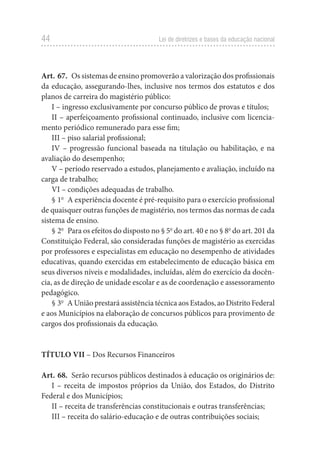 44 Lei de diretrizes e bases da educação nacional
Art. 67.  Os sistemas de ensino promoverão a valorização dos profissionais
da educação, assegurando-lhes, inclusive nos termos dos estatutos e dos
planos de carreira do magistério público:
I – ingresso exclusivamente por concurso público de provas e títulos;
II – aperfeiçoamento profissional continuado, inclusive com licencia-
mento periódico remunerado para esse fim;
III – piso salarial profissional;
IV – progressão funcional baseada na titulação ou habilitação, e na
avaliação do desempenho;
V – período reservado a estudos, planejamento e avaliação, incluído na
carga de trabalho;
VI – condições adequadas de trabalho.
§ 1o
  A experiência docente é pré-requisito para o exercício profissional
de quaisquer outras funções de magistério, nos termos das normas de cada
sistema de ensino.
§ 2o
  Para os efeitos do disposto no § 5o
do art. 40 e no § 8o
do art. 201 da
Constituição Federal, são consideradas funções de magistério as exercidas
por professores e especialistas em educação no desempenho de atividades
educativas, quando exercidas em estabelecimento de educação básica em
seus diversos níveis e modalidades, incluídas, além do exercício da docên-
cia, as de direção de unidade escolar e as de coordenação e assessoramento
pedagógico.
§ 3o
  A União prestará assistência técnica aos Estados, ao Distrito Federal
e aos Municípios na elaboração de concursos públicos para provimento de
cargos dos profissionais da educação.
TÍTULO VII – Dos Recursos Financeiros
Art. 68.  Serão recursos públicos destinados à educação os originários de:
I – receita de impostos próprios da União, dos Estados, do Distrito
Federal e dos Municípios;
II – receita de transferências constitucionais e outras transferências;
III – receita do salário-educação e de outras contribuições sociais;
 