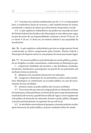 48 Lei de diretrizes e bases da educação nacional
§ 3o
  Com base nos critérios estabelecidos nos §§ 1o
e 2o
, a União poderá
fazer a transferência direta de recursos a cada estabelecimento de ensino,
considerado o número de alunos que efetivamente frequentam a escola.
§ 4o
  A ação supletiva e redistributiva não poderá ser exercida em favor
do Distrito Federal, dos Estados e dos Municípios se estes oferecerem vagas,
na área de ensino de sua responsabilidade, conforme o inciso VI do art. 10
e o inciso V do art. 11 desta Lei, em número inferior à sua capacidade de
atendimento.
Art. 76.  A ação supletiva e redistributiva prevista no artigo anterior ficará
condicionada ao efetivo cumprimento pelos Estados, Distrito Federal e
Municípios do disposto nesta Lei, sem prejuízo de outras prescrições legais.
Art. 77.  Os recursos públicos serão destinados às escolas públicas, poden-
do ser dirigidos a escolas comunitárias, confessionais ou filantrópicas que:
I – comprovem finalidade não lucrativa e não distribuam resultados,
dividendos, bonificações, participações ou parcela de seu patrimônio sob
nenhuma forma ou pretexto;
II – apliquem seus excedentes financeiros em educação;
III – assegurem a destinação de seu patrimônio a outra escola comuni-
tária, filantrópica ou confessional, ou ao poder público, no caso de encer-
ramento de suas atividades;
IV – prestem contas ao poder público dos recursos recebidos.
§ 1o
  Os recursos de que trata este artigo poderão ser destinados a bolsas
de estudo para a educação básica, na forma da lei, para os que demonstrarem
insuficiência de recursos, quando houver falta de vagas e cursos regulares da
rede pública de domicílio do educando, ficando o poder público obrigado
a investir prioritariamente na expansão da sua rede local.
§ 2o
  As atividades universitárias de pesquisa e extensão poderão receber
apoio financeiro do poder público, inclusive mediante bolsas de estudo.
 