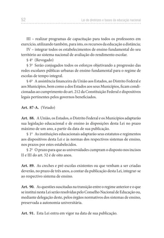 52 Lei de diretrizes e bases da educação nacional
III – realizar programas de capacitação para todos os professores em
exercício, utilizando também, para isto, os recursos da educação a distância;
IV – integrar todos os estabelecimentos de ensino fundamental do seu
território ao sistema nacional de avaliação do rendimento escolar.
§ 4o
 (Revogado)
§ 5o
  Serão conjugados todos os esforços objetivando a progressão das
redes escolares públicas urbanas de ensino fundamental para o regime de
escolas de tempo integral.
§ 6o
  A assistência financeira da União aos Estados, ao Distrito Federal e
aos Municípios, bem como a dos Estados aos seus Municípios, ficam condi-
cionadas ao cumprimento do art. 212 da Constituição Federal e dispositivos
legais pertinentes pelos governos beneficiados.
Art. 87-A. (Vetado)
Art. 88.  A União, os Estados, o Distrito Federal e os Municípios adaptarão
sua legislação educacional e de ensino às disposições desta Lei no prazo
máximo de um ano, a partir da data de sua publicação.
§ 1o
  As instituições educacionais adaptarão seus estatutos e regimentos
aos dispositivos desta Lei e às normas dos respectivos sistemas de ensino,
nos prazos por estes estabelecidos.
§ 2o
  O prazo para que as universidades cumpram o disposto nos incisos
II e III do art. 52 é de oito anos.
Art. 89.  As creches e pré-escolas existentes ou que venham a ser criadas
deverão, no prazo de três anos, a contar da publicação desta Lei, integrar-se
ao respectivo sistema de ensino.
Art. 90.  As questões suscitadas na transição entre o regime anterior e o que
se institui nesta Lei serão resolvidas pelo Conselho Nacional de Educação ou,
mediante delegação deste, pelos órgãos normativos dos sistemas de ensino,
preservada a autonomia universitária.
Art. 91.  Esta Lei entra em vigor na data de sua publicação.
 