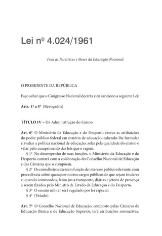Lei no
 4.024/1961
Fixa as Diretrizes e Bases da Educação Nacional.
O PRESIDENTE DA REPÚBLICA
Faço saber que o Congresso Nacional decreta e eu sanciono a seguinte Lei:
Arts. 1o
a 5o
 (Revogados)
TÍTULO IV – Da Administração do Ensino
Art. 6o
  O Ministério da Educação e do Desporto exerce as atribuições
do poder público federal em matéria de educação, cabendo-lhe formular
e avaliar a política nacional de educação, zelar pela qualidade do ensino e
velar pelo cumprimento das leis que o regem.
§ 1o
  No desempenho de suas funções, o Ministério da Educação e do
Desporto contará com a colaboração do Conselho Nacional de Educação
e das Câmaras que o compõem.
§ 2o
  Osconselheirosexercemfunçãodeinteressepúblicorelevante, com
precedência sobre quaisquer outros cargos públicos de que sejam titulares
e, quando convocados, farão jus a transporte, diárias e jetons de presença
a serem fixados pelo Ministro de Estado da Educação e do Desporto.
§ 3o
  O ensino militar será regulado por lei especial.
§ 4o
 (Vetado)
Art. 7o
  O Conselho Nacional de Educação, composto pelas Câmaras de
Educação Básica e de Educação Superior, terá atribuições normativas,
 