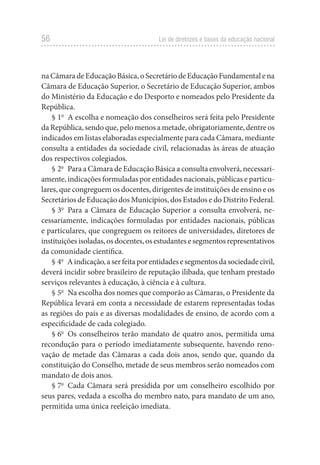 56 Lei de diretrizes e bases da educação nacional
na Câmara de Educação Básica, o Secretário de Educação Fundamental e na
Câmara de Educação Superior, o Secretário de Educação Superior, ambos
do Ministério da Educação e do Desporto e nomeados pelo Presidente da
República.
§ 1o
  A escolha e nomeação dos conselheiros será feita pelo Presidente
da República, sendo que, pelo menos a metade, obrigatoriamente, dentre os
indicados em listas elaboradas especialmente para cada Câmara, mediante
consulta a entidades da sociedade civil, relacionadas às áreas de atuação
dos respectivos colegiados.
§ 2o
  Para a Câmara de Educação Básica a consulta envolverá, necessari-
amente, indicações formuladas por entidades nacionais, públicas e particu-
lares, que congreguem os docentes, dirigentes de instituições de ensino e os
Secretários de Educação dos Municípios, dos Estados e do Distrito Federal.
§ 3o
  Para a Câmara de Educação Superior a consulta envolverá, ne-
cessariamente, indicações formuladas por entidades nacionais, públicas
e particulares, que congreguem os reitores de universidades, diretores de
instituições isoladas, os docentes, os estudantes e segmentos representativos
da comunidade científica.
§ 4o
  Aindicação,aserfeitaporentidadesesegmentosdasociedadecivil,
deverá incidir sobre brasileiro de reputação ilibada, que tenham prestado
serviços relevantes à educação, à ciência e à cultura.
§ 5o
  Na escolha dos nomes que comporão as Câmaras, o Presidente da
República levará em conta a necessidade de estarem representadas todas
as regiões do país e as diversas modalidades de ensino, de acordo com a
especificidade de cada colegiado.
§ 6o
  Os conselheiros terão mandato de quatro anos, permitida uma
recondução para o período imediatamente subsequente, havendo reno-
vação de metade das Câmaras a cada dois anos, sendo que, quando da
constituição do Conselho, metade de seus membros serão nomeados com
mandato de dois anos.
§ 7o
  Cada Câmara será presidida por um conselheiro escolhido por
seus pares, vedada a escolha do membro nato, para mandato de um ano,
permitida uma única reeleição imediata.
 