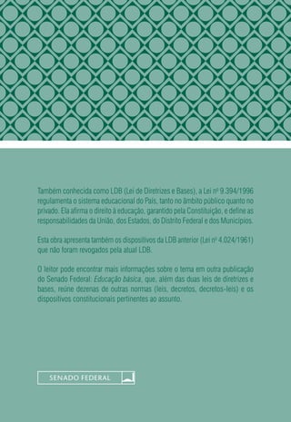 Também conhecida como LDB (Lei de Diretrizes e Bases), a Lei no
 9.394/1996
regulamenta o sistema educacional do País, tanto no âmbito público quanto no
privado. Ela afirma o direito à educação, garantido pela Constituição, e define as
responsabilidades da União, dos Estados, do Distrito Federal e dos Municípios.
Esta obra apresenta também os dispositivos da LDB anterior (Lei no
 4.024/1961)
que não foram revogados pela atual LDB.
O leitor pode encontrar mais informações sobre o tema em outra publicação
do Senado Federal: Educação básica, que, além das duas leis de diretrizes e
bases, reúne dezenas de outras normas (leis, decretos, decretos-leis) e os
dispositivos constitucionais pertinentes ao assunto.
 