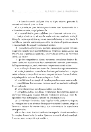 18 Lei de diretrizes e bases da educação nacional
II – a classificação em qualquer série ou etapa, exceto a primeira do
ensino fundamental, pode ser feita:
a) por promoção, para alunos que cursaram, com aproveitamento, a
série ou fase anterior, na própria escola;
b) por transferência, para candidatos procedentes de outras escolas;
c) independentemente de escolarização anterior, mediante avaliação
feita pela escola, que defina o grau de desenvolvimento e experiência do
candidato e permita sua inscrição na série ou etapa adequada, conforme
regulamentação do respectivo sistema de ensino;
III – nos estabelecimentos que adotam a progressão regular por série,
o regimento escolar pode admitir formas de progressão parcial, desde que
preservada a sequência do currículo, observadas as normas do respectivo
sistema de ensino;
IV – poderão organizar-se classes, ou turmas, com alunos de séries dis-
tintas, com níveis equivalentes de adiantamento na matéria, para o ensino
de línguas estrangeiras, artes, ou outros componentes curriculares;
V – a verificação do rendimento escolar observará os seguintes critérios:
a) avaliação contínua e cumulativa do desempenho do aluno, com pre-
valência dos aspectos qualitativos sobre os quantitativos e dos resultados ao
longo do período sobre os de eventuais provas finais;
b) possibilidade de aceleração de estudos para alunos com atraso escolar;
c) possibilidade de avanço nos cursos e nas séries mediante verificação
do aprendizado;
d) aproveitamento de estudos concluídos com êxito;
e) obrigatoriedade de estudos de recuperação, de preferência paralelos
ao período letivo, para os casos de baixo rendimento escolar, a serem dis-
ciplinados pelas instituições de ensino em seus regimentos;
VI – o controle de frequência fica a cargo da escola, conforme o disposto
no seu regimento e nas normas do respectivo sistema de ensino, exigida a
frequência mínima de setenta e cinco por cento do total de horas letivas
para aprovação;
VII – cabe a cada instituição de ensino expedir históricos escolares,
declarações de conclusão de série e diplomas ou certificados de conclusão
de cursos, com as especificações cabíveis.
 