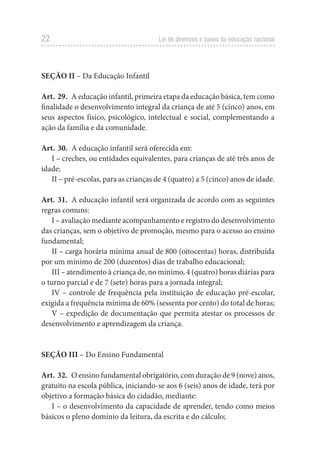 22 Lei de diretrizes e bases da educação nacional
SEÇÃO II – Da Educação Infantil
Art. 29. A educação infantil, primeira etapa da educação básica, tem como
finalidade o desenvolvimento integral da criança de até 5 (cinco) anos, em
seus aspectos físico, psicológico, intelectual e social, complementando a
ação da família e da comunidade.
Art. 30. A educação infantil será oferecida em:
I – creches, ou entidades equivalentes, para crianças de até três anos de
idade;
II – pré-escolas, para as crianças de 4 (quatro) a 5 (cinco) anos de idade.
Art. 31. A educação infantil será organizada de acordo com as seguintes
regras comuns:
I – avaliação mediante acompanhamento e registro do desenvolvimento
das crianças, sem o objetivo de promoção, mesmo para o acesso ao ensino
fundamental;
II – carga horária mínima anual de 800 (oitocentas) horas, distribuída
por um mínimo de 200 (duzentos) dias de trabalho educacional;
III – atendimento à criança de, no mínimo, 4 (quatro) horas diárias para
o turno parcial e de 7 (sete) horas para a jornada integral;
IV – controle de frequência pela instituição de educação pré-escolar,
exigida a frequência mínima de 60% (sessenta por cento) do total de horas;
V – expedição de documentação que permita atestar os processos de
desenvolvimento e aprendizagem da criança.
SEÇÃO III – Do Ensino Fundamental
Art. 32. O ensino fundamental obrigatório, com duração de 9 (nove) anos,
gratuito na escola pública, iniciando-se aos 6 (seis) anos de idade, terá por
objetivo a formação básica do cidadão, mediante:
I – o desenvolvimento da capacidade de aprender, tendo como meios
básicos o pleno domínio da leitura, da escrita e do cálculo;
 