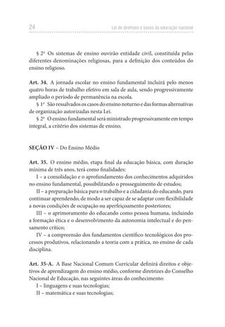 24 Lei de diretrizes e bases da educação nacional
§ 2o
Os sistemas de ensino ouvirão entidade civil, constituída pelas
diferentes denominações religiosas, para a definição dos conteúdos do
ensino religioso.
Art. 34. A jornada escolar no ensino fundamental incluirá pelo menos
quatro horas de trabalho efetivo em sala de aula, sendo progressivamente
ampliado o período de permanência na escola.
§ 1o
São ressalvados os casos do ensino noturno e das formas alternativas
de organização autorizadas nesta Lei.
§ 2o
O ensino fundamental será ministrado progressivamente em tempo
integral, a critério dos sistemas de ensino.
SEÇÃO IV – Do Ensino Médio
Art. 35. O ensino médio, etapa final da educação básica, com duração
mínima de três anos, terá como finalidades:
I – a consolidação e o aprofundamento dos conhecimentos adquiridos
no ensino fundamental, possibilitando o prosseguimento de estudos;
II – a preparação básica para o trabalho e a cidadania do educando, para
continuar aprendendo, de modo a ser capaz de se adaptar com flexibilidade
a novas condições de ocupação ou aperfeiçoamento posteriores;
III – o aprimoramento do educando como pessoa humana, incluindo
a formação ética e o desenvolvimento da autonomia intelectual e do pen-
samento crítico;
IV – a compreensão dos fundamentos científico-tecnológicos dos pro-
cessos produtivos, relacionando a teoria com a prática, no ensino de cada
disciplina.
Art. 35-A. A Base Nacional Comum Curricular definirá direitos e obje-
tivos de aprendizagem do ensino médio, conforme diretrizes do Conselho
Nacional de Educação, nas seguintes áreas do conhecimento:
I – linguagens e suas tecnologias;
II – matemática e suas tecnologias;
 