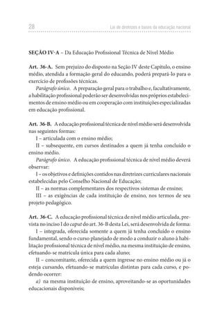 28 Lei de diretrizes e bases da educação nacional
SEÇÃO IV-A – Da Educação Profissional Técnica de Nível Médio
Art. 36-A. Sem prejuízo do disposto na Seção IV deste Capítulo, o ensino
médio, atendida a formação geral do educando, poderá prepará-lo para o
exercício de profissões técnicas.
Parágrafo único. A preparação geral para o trabalho e, facultativamente,
a habilitação profissional poderão ser desenvolvidas nos próprios estabeleci-
mentos de ensino médio ou em cooperação com instituições especializadas
em educação profissional.
Art. 36-B. Aeducaçãoprofissionaltécnicadenívelmédioserádesenvolvida
nas seguintes formas:
I – articulada com o ensino médio;
II – subsequente, em cursos destinados a quem já tenha concluído o
ensino médio.
Parágrafo único. A educação profissional técnica de nível médio deverá
observar:
I – os objetivos e definições contidos nas diretrizes curriculares nacionais
estabelecidas pelo Conselho Nacional de Educação;
II – as normas complementares dos respectivos sistemas de ensino;
III – as exigências de cada instituição de ensino, nos termos de seu
projeto pedagógico.
Art. 36-C. A educação profissional técnica de nível médio articulada, pre-
vista no inciso I do caput do art. 36-B desta Lei, será desenvolvida de forma:
I – integrada, oferecida somente a quem já tenha concluído o ensino
fundamental, sendo o curso planejado de modo a conduzir o aluno à habi-
litação profissional técnica de nível médio, na mesma instituição de ensino,
efetuando-se matrícula única para cada aluno;
II – concomitante, oferecida a quem ingresse no ensino médio ou já o
esteja cursando, efetuando-se matrículas distintas para cada curso, e po-
dendo ocorrer:
a) na mesma instituição de ensino, aproveitando-se as oportunidades
educacionais disponíveis;
 