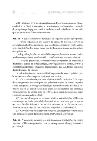 32 Lei de diretrizes e bases da educação nacional
VIII – atuar em favor da universalização e do aprimoramento da educa-
ção básica, mediante a formação e a capacitação de profissionais, a realização
de pesquisas pedagógicas e o desenvolvimento de atividades de extensão
que aproximem os dois níveis escolares.
Art. 44. A educação superior abrangerá os seguintes cursos e programas:
I – cursos sequenciais por campo de saber, de diferentes níveis de
abrangência, abertos a candidatos que atendam aos requisitos estabelecidos
pelas instituições de ensino, desde que tenham concluído o ensino médio
ou equivalente;
II – de graduação, abertos a candidatos que tenham concluído o ensino
médio ou equivalente e tenham sido classificados em processo seletivo;
III – de pós-graduação, compreendendo programas de mestrado e
doutorado, cursos de especialização, aperfeiçoamento e outros, abertos a
candidatos diplomados em cursos de graduação e que atendam às exigências
das instituições de ensino;
IV – de extensão, abertos a candidatos que atendam aos requisitos esta-
belecidos em cada caso pelas instituições de ensino.
§ 1o
Os resultados do processo seletivo referido no inciso II do caput
deste artigo serão tornados públicos pelas instituições de ensino superior,
sendo obrigatória a divulgação da relação nominal dos classificados, a res-
pectiva ordem de classificação, bem como do cronograma das chamadas
para matrícula, de acordo com os critérios para preenchimento das vagas
constantes do respectivo edital.
§ 2o
No caso de empate no processo seletivo, as instituições públicas de
ensino superior darão prioridade de matrícula ao candidato que comprove
ter renda familiar inferior a dez salários mínimos, ou ao de menor renda
familiar, quando mais de um candidato preencher o critério inicial.
§ 3o
OprocessoseletivoreferidonoincisoIIconsideraráascompetências
e as habilidades definidas na Base Nacional Comum Curricular.
Art. 45. A educação superior será ministrada em instituições de ensino
superior, públicas ou privadas, com variados graus de abrangência ou es-
pecialização.
 