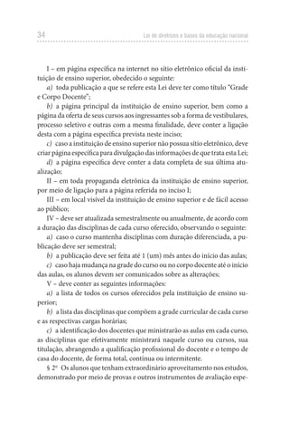 34 Lei de diretrizes e bases da educação nacional
I – em página específica na internet no sítio eletrônico oficial da insti-
tuição de ensino superior, obedecido o seguinte:
a) toda publicação a que se refere esta Lei deve ter como título “Grade
e Corpo Docente”;
b) a página principal da instituição de ensino superior, bem como a
página da oferta de seus cursos aos ingressantes sob a forma de vestibulares,
processo seletivo e outras com a mesma finalidade, deve conter a ligação
desta com a página específica prevista neste inciso;
c) caso a instituição de ensino superior não possua sítio eletrônico, deve
criar página específica para divulgação das informações de que trata esta Lei;
d) a página específica deve conter a data completa de sua última atu-
alização;
II – em toda propaganda eletrônica da instituição de ensino superior,
por meio de ligação para a página referida no inciso I;
III – em local visível da instituição de ensino superior e de fácil acesso
ao público;
IV – deve ser atualizada semestralmente ou anualmente, de acordo com
a duração das disciplinas de cada curso oferecido, observando o seguinte:
a) caso o curso mantenha disciplinas com duração diferenciada, a pu-
blicação deve ser semestral;
b) a publicação deve ser feita até 1 (um) mês antes do início das aulas;
c) caso haja mudança na grade do curso ou no corpo docente até o início
das aulas, os alunos devem ser comunicados sobre as alterações;
V – deve conter as seguintes informações:
a) a lista de todos os cursos oferecidos pela instituição de ensino su-
perior;
b) a lista das disciplinas que compõem a grade curricular de cada curso
e as respectivas cargas horárias;
c) a identificação dos docentes que ministrarão as aulas em cada curso,
as disciplinas que efetivamente ministrará naquele curso ou cursos, sua
titulação, abrangendo a qualificação profissional do docente e o tempo de
casa do docente, de forma total, contínua ou intermitente.
§ 2o
Os alunos que tenham extraordinário aproveitamento nos estudos,
demonstrado por meio de provas e outros instrumentos de avaliação espe-
 