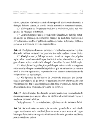 35
Lei no
9.394/1996
cíficos, aplicados por banca examinadora especial, poderão ter abreviada a
duração dos seus cursos, de acordo com as normas dos sistemas de ensino.
§ 3o
É obrigatória a frequência de alunos e professores, salvo nos pro-
gramas de educação a distância.
§ 4o
As instituições de educação superior oferecerão, no período notur-
no, cursos de graduação nos mesmos padrões de qualidade mantidos no
período diurno, sendo obrigatória a oferta noturna nas instituições públicas,
garantida a necessária previsão orçamentária.
Art. 48. Os diplomas de cursos superiores reconhecidos, quando registra-
dos,terãovalidadenacionalcomoprovadaformaçãorecebidaporseutitular.
§ 1o
Os diplomas expedidos pelas universidades serão por elas próprias
registrados, e aqueles conferidos por instituições não universitárias serão re-
gistrados em universidades indicadas pelo Conselho Nacional de Educação.
§ 2o
Osdiplomasdegraduaçãoexpedidosporuniversidadesestrangeiras
serão revalidados por universidades públicas que tenham curso do mesmo
nível e área ou equivalente, respeitando-se os acordos internacionais de
reciprocidade ou equiparação.
§ 3o
Os diplomas de Mestrado e de Doutorado expedidos por univer-
sidades estrangeiras só poderão ser reconhecidos por universidades que
possuam cursos de pós-graduação reconhecidos e avaliados, na mesma área
de conhecimento e em nível equivalente ou superior.
Art. 49. As instituições de educação superior aceitarão a transferência de
alunos regulares, para cursos afins, na hipótese de existência de vagas, e
mediante processo seletivo.
Parágrafo único. As transferências ex officio dar-se-ão na forma da lei.
Art. 50. As instituições de educação superior, quando da ocorrência de
vagas, abrirão matrícula nas disciplinas de seus cursos a alunos não regu-
lares que demonstrarem capacidade de cursá-las com proveito, mediante
processo seletivo prévio.
 