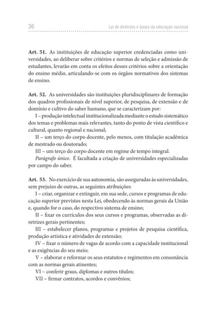 36 Lei de diretrizes e bases da educação nacional
Art. 51. As instituições de educação superior credenciadas como uni-
versidades, ao deliberar sobre critérios e normas de seleção e admissão de
estudantes, levarão em conta os efeitos desses critérios sobre a orientação
do ensino médio, articulando-se com os órgãos normativos dos sistemas
de ensino.
Art. 52. As universidades são instituições pluridisciplinares de formação
dos quadros profissionais de nível superior, de pesquisa, de extensão e de
domínio e cultivo do saber humano, que se caracterizam por:
I – produção intelectual institucionalizada mediante o estudo sistemático
dos temas e problemas mais relevantes, tanto do ponto de vista científico e
cultural, quanto regional e nacional;
II – um terço do corpo docente, pelo menos, com titulação acadêmica
de mestrado ou doutorado;
III – um terço do corpo docente em regime de tempo integral.
Parágrafo único. É facultada a criação de universidades especializadas
por campo do saber.
Art. 53. No exercício de sua autonomia, são asseguradas às universidades,
sem prejuízo de outras, as seguintes atribuições:
I – criar, organizar e extinguir, em sua sede, cursos e programas de edu-
cação superior previstos nesta Lei, obedecendo às normas gerais da União
e, quando for o caso, do respectivo sistema de ensino;
II – fixar os currículos dos seus cursos e programas, observadas as di-
retrizes gerais pertinentes;
III – estabelecer planos, programas e projetos de pesquisa científica,
produção artística e atividades de extensão;
IV – fixar o número de vagas de acordo com a capacidade institucional
e as exigências do seu meio;
V – elaborar e reformar os seus estatutos e regimentos em consonância
com as normas gerais atinentes;
VI – conferir graus, diplomas e outros títulos;
VII – firmar contratos, acordos e convênios;
 