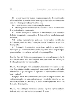 38 Lei de diretrizes e bases da educação nacional
III – aprovar e executar planos, programas e projetos de investimentos
referentes a obras, serviços e aquisições em geral, de acordo com os recursos
alocados pelo respectivo Poder mantenedor;
IV – elaborar seus orçamentos anuais e plurianuais;
V – adotar regime financeiro e contábil que atenda às suas peculiaridades
de organização e funcionamento;
VI – realizar operações de crédito ou de financiamento, com aprovação
do Poder competente, para aquisição de bens imóveis, instalações e equi-
pamentos;
VII – efetuar transferências, quitações e tomar outras providências
de ordem orçamentária, financeira e patrimonial necessárias ao seu bom
desempenho.
§ 2o
Atribuições de autonomia universitária poderão ser estendidas a
instituições que comprovem alta qualificação para o ensino ou para a pes-
quisa, com base em avaliação realizada pelo poder público.
Art. 55. Caberá à União assegurar, anualmente, em seu Orçamento Geral,
recursos suficientes para manutenção e desenvolvimento das instituições
de educação superior por ela mantidas.
Art. 56. As instituições públicas de educação superior obedecerão ao prin-
cípio da gestão democrática, assegurada a existência de órgãos colegiados
deliberativos,dequeparticiparãoossegmentosdacomunidadeinstitucional,
local e regional.
Parágrafo único. Em qualquer caso, os docentes ocuparão setenta por
cento dos assentos em cada órgão colegiado e comissão, inclusive nos que
tratarem da elaboração e modificações estatutárias e regimentais, bem como
da escolha de dirigentes.
Art. 57. Nas instituições públicas de educação superior, o professor ficará
obrigado ao mínimo de oito horas semanais de aulas.
 