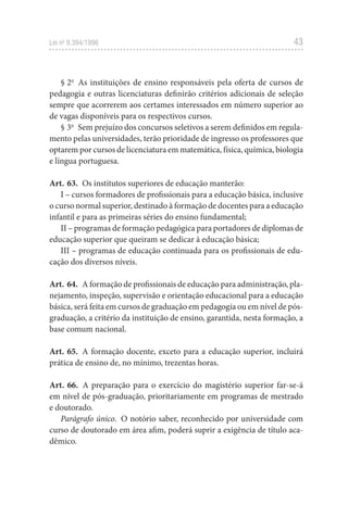 43
Lei no
9.394/1996
§ 2o
As instituições de ensino responsáveis pela oferta de cursos de
pedagogia e outras licenciaturas definirão critérios adicionais de seleção
sempre que acorrerem aos certames interessados em número superior ao
de vagas disponíveis para os respectivos cursos.
§ 3o
Sem prejuízo dos concursos seletivos a serem definidos em regula-
mento pelas universidades, terão prioridade de ingresso os professores que
optarem por cursos de licenciatura em matemática, física, química, biologia
e língua portuguesa.
Art. 63. Os institutos superiores de educação manterão:
I – cursos formadores de profissionais para a educação básica, inclusive
o curso normal superior, destinado à formação de docentes para a educação
infantil e para as primeiras séries do ensino fundamental;
II – programas de formação pedagógica para portadores de diplomas de
educação superior que queiram se dedicar à educação básica;
III – programas de educação continuada para os profissionais de edu-
cação dos diversos níveis.
Art. 64. A formação de profissionais de educação para administração, pla-
nejamento, inspeção, supervisão e orientação educacional para a educação
básica, será feita em cursos de graduação em pedagogia ou em nível de pós-
graduação, a critério da instituição de ensino, garantida, nesta formação, a
base comum nacional.
Art. 65. A formação docente, exceto para a educação superior, incluirá
prática de ensino de, no mínimo, trezentas horas.
Art. 66. A preparação para o exercício do magistério superior far-se-á
em nível de pós-graduação, prioritariamente em programas de mestrado
e doutorado.
Parágrafo único. O notório saber, reconhecido por universidade com
curso de doutorado em área afim, poderá suprir a exigência de título aca-
dêmico.
 