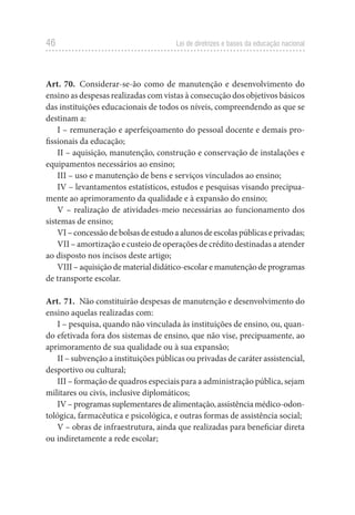 46 Lei de diretrizes e bases da educação nacional
Art. 70. Considerar-se-ão como de manutenção e desenvolvimento do
ensino as despesas realizadas com vistas à consecução dos objetivos básicos
das instituições educacionais de todos os níveis, compreendendo as que se
destinam a:
I – remuneração e aperfeiçoamento do pessoal docente e demais pro-
fissionais da educação;
II – aquisição, manutenção, construção e conservação de instalações e
equipamentos necessários ao ensino;
III – uso e manutenção de bens e serviços vinculados ao ensino;
IV – levantamentos estatísticos, estudos e pesquisas visando precipua-
mente ao aprimoramento da qualidade e à expansão do ensino;
V – realização de atividades-meio necessárias ao funcionamento dos
sistemas de ensino;
VI–concessãodebolsasdeestudoaalunosdeescolaspúblicaseprivadas;
VII – amortização e custeio de operações de crédito destinadas a atender
ao disposto nos incisos deste artigo;
VIII – aquisição de material didático-escolar e manutenção de programas
de transporte escolar.
Art. 71. Não constituirão despesas de manutenção e desenvolvimento do
ensino aquelas realizadas com:
I – pesquisa, quando não vinculada às instituições de ensino, ou, quan-
do efetivada fora dos sistemas de ensino, que não vise, precipuamente, ao
aprimoramento de sua qualidade ou à sua expansão;
II – subvenção a instituições públicas ou privadas de caráter assistencial,
desportivo ou cultural;
III – formação de quadros especiais para a administração pública, sejam
militares ou civis, inclusive diplomáticos;
IV – programas suplementares de alimentação, assistência médico-odon-
tológica, farmacêutica e psicológica, e outras formas de assistência social;
V – obras de infraestrutura, ainda que realizadas para beneficiar direta
ou indiretamente a rede escolar;
 