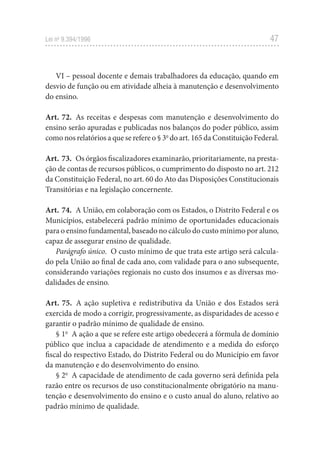 47
Lei no
9.394/1996
VI – pessoal docente e demais trabalhadores da educação, quando em
desvio de função ou em atividade alheia à manutenção e desenvolvimento
do ensino.
Art. 72. As receitas e despesas com manutenção e desenvolvimento do
ensino serão apuradas e publicadas nos balanços do poder público, assim
como nos relatórios a que se refere o § 3o
do art. 165 da Constituição Federal.
Art. 73. Os órgãos fiscalizadores examinarão, prioritariamente, na presta-
ção de contas de recursos públicos, o cumprimento do disposto no art. 212
da Constituição Federal, no art. 60 do Ato das Disposições Constitucionais
Transitórias e na legislação concernente.
Art. 74. A União, em colaboração com os Estados, o Distrito Federal e os
Municípios, estabelecerá padrão mínimo de oportunidades educacionais
para o ensino fundamental, baseado no cálculo do custo mínimo por aluno,
capaz de assegurar ensino de qualidade.
Parágrafo único. O custo mínimo de que trata este artigo será calcula-
do pela União ao final de cada ano, com validade para o ano subsequente,
considerando variações regionais no custo dos insumos e as diversas mo-
dalidades de ensino.
Art. 75. A ação supletiva e redistributiva da União e dos Estados será
exercida de modo a corrigir, progressivamente, as disparidades de acesso e
garantir o padrão mínimo de qualidade de ensino.
§ 1o
A ação a que se refere este artigo obedecerá a fórmula de domínio
público que inclua a capacidade de atendimento e a medida do esforço
fiscal do respectivo Estado, do Distrito Federal ou do Município em favor
da manutenção e do desenvolvimento do ensino.
§ 2o
A capacidade de atendimento de cada governo será definida pela
razão entre os recursos de uso constitucionalmente obrigatório na manu-
tenção e desenvolvimento do ensino e o custo anual do aluno, relativo ao
padrão mínimo de qualidade.
 