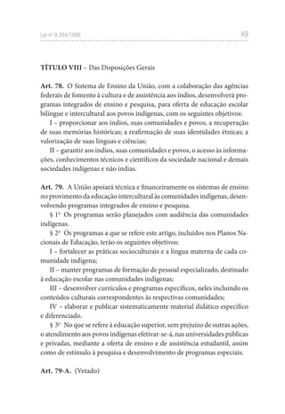 49
Lei no
9.394/1996
TÍTULO VIII – Das Disposições Gerais
Art. 78. O Sistema de Ensino da União, com a colaboração das agências
federais de fomento à cultura e de assistência aos índios, desenvolverá pro-
gramas integrados de ensino e pesquisa, para oferta de educação escolar
bilíngue e intercultural aos povos indígenas, com os seguintes objetivos:
I – proporcionar aos índios, suas comunidades e povos, a recuperação
de suas memórias históricas; a reafirmação de suas identidades étnicas; a
valorização de suas línguas e ciências;
II – garantir aos índios, suas comunidades e povos, o acesso às informa-
ções, conhecimentos técnicos e científicos da sociedade nacional e demais
sociedades indígenas e não índias.
Art. 79. A União apoiará técnica e financeiramente os sistemas de ensino
no provimento da educação intercultural às comunidades indígenas, desen-
volvendo programas integrados de ensino e pesquisa.
§ 1o
Os programas serão planejados com audiência das comunidades
indígenas.
§ 2o
Os programas a que se refere este artigo, incluídos nos Planos Na-
cionais de Educação, terão os seguintes objetivos:
I – fortalecer as práticas socioculturais e a língua materna de cada co-
munidade indígena;
II – manter programas de formação de pessoal especializado, destinado
à educação escolar nas comunidades indígenas;
III – desenvolver currículos e programas específicos, neles incluindo os
conteúdos culturais correspondentes às respectivas comunidades;
IV – elaborar e publicar sistematicamente material didático específico
e diferenciado.
§ 3o
No que se refere à educação superior, sem prejuízo de outras ações,
o atendimento aos povos indígenas efetivar-se-á, nas universidades públicas
e privadas, mediante a oferta de ensino e de assistência estudantil, assim
como de estímulo à pesquisa e desenvolvimento de programas especiais.
Art. 79-A. (Vetado)
 