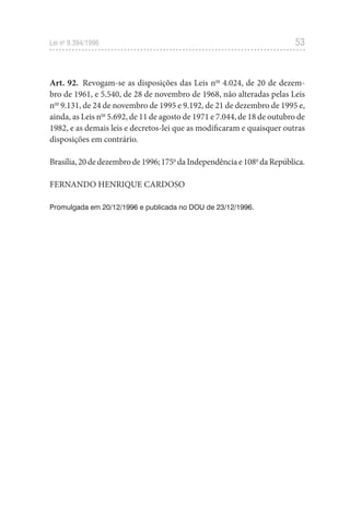 53
Lei no
9.394/1996
Art. 92. Revogam-se as disposições das Leis nos
4.024, de 20 de dezem-
bro de 1961, e 5.540, de 28 de novembro de 1968, não alteradas pelas Leis
nos
9.131, de 24 de novembro de 1995 e 9.192, de 21 de dezembro de 1995 e,
ainda, as Leis nos
5.692, de 11 de agosto de 1971 e 7.044, de 18 de outubro de
1982, e as demais leis e decretos-lei que as modificaram e quaisquer outras
disposições em contrário.
Brasília,20dedezembrode1996;175o
daIndependênciae108o
daRepública.
FERNANDO HENRIQUE CARDOSO
Promulgada em 20/12/1996 e publicada no DOU de 23/12/1996.
 