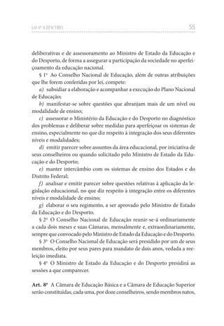 55
Lei no
4.024/1961
deliberativas e de assessoramento ao Ministro de Estado da Educação e
do Desporto, de forma a assegurar a participação da sociedade no aperfei-
çoamento da educação nacional.
§ 1o
Ao Conselho Nacional de Educação, além de outras atribuições
que lhe forem conferidas por lei, compete:
a) subsidiar a elaboração e acompanhar a execução do Plano Nacional
de Educação;
b) manifestar-se sobre questões que abranjam mais de um nível ou
modalidade de ensino;
c) assessorar o Ministério da Educação e do Desporto no diagnóstico
dos problemas e deliberar sobre medidas para aperfeiçoar os sistemas de
ensino, especialmente no que diz respeito à integração dos seus diferentes
níveis e modalidades;
d) emitir parecer sobre assuntos da área educacional, por iniciativa de
seus conselheiros ou quando solicitado pelo Ministro de Estado da Edu-
cação e do Desporto;
e) manter intercâmbio com os sistemas de ensino dos Estados e do
Distrito Federal;
f) analisar e emitir parecer sobre questões relativas à aplicação da le-
gislação educacional, no que diz respeito à integração entre os diferentes
níveis e modalidade de ensino;
g) elaborar o seu regimento, a ser aprovado pelo Ministro de Estado
da Educação e do Desporto.
§ 2o
O Conselho Nacional de Educação reunir-se-á ordinariamente
a cada dois meses e suas Câmaras, mensalmente e, extraordinariamente,
sempre que convocado pelo Ministro de Estado da Educação e do Desporto.
§ 3o
O Conselho Nacional de Educação será presidido por um de seus
membros, eleito por seus pares para mandato de dois anos, vedada a ree-
leição imediata.
§ 4o
O Ministro de Estado da Educação e do Desporto presidirá as
sessões a que comparecer.
Art. 8o
A Câmara de Educação Básica e a Câmara de Educação Superior
serão constituídas, cada uma, por doze conselheiros, sendo membros natos,
 