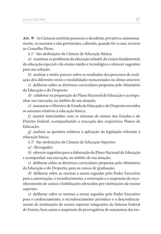 57
Lei no
4.024/1961
Art. 9o
As Câmaras emitirão pareceres e decidirão, privativa e autonoma-
mente, os assuntos a elas pertinentes, cabendo, quando for o caso, recurso
ao Conselho Pleno.
§ 1o
São atribuições da Câmara de Educação Básica:
a) examinar os problemas da educação infantil, do ensino fundamental,
da educação especial e do ensino médio e tecnológico e oferecer sugestões
para sua solução;
b) analisar e emitir parecer sobre os resultados dos processos de avali-
ação dos diferentes níveis e modalidades mencionados na alínea anterior;
c) deliberar sobre as diretrizes curriculares propostas pelo Ministério
da Educação e do Desporto;
d) colaborar na preparação do Plano Nacional de Educação e acompa-
nhar sua execução, no âmbito de sua atuação;
e) assessorar o Ministro de Estado da Educação e do Desporto em todos
os assuntos relativos à educação básica;
f) manter intercâmbio com os sistemas de ensino dos Estados e do
Distrito Federal, acompanhando a execução dos respectivos Planos de
Educação;
g) analisar as questões relativas à aplicação da legislação referente à
educação básica.
§ 2o
São atribuições da Câmara de Educação Superior:
a) (Revogada);
b) oferecer sugestões para a elaboração do Plano Nacional de Educação
e acompanhar sua execução, no âmbito de sua atuação;
c) deliberar sobre as diretrizes curriculares propostas pelo Ministério
da Educação e do Desporto, para os cursos de graduação;
d) deliberar sobre as normas a serem seguidas pelo Poder Executivo
para a autorização, o reconhecimento, a renovação e a suspensão do reco-
nhecimento de cursos e habilitações oferecidos por instituições de ensino
superior;
e) deliberar sobre as normas a serem seguidas pelo Poder Executivo
para o credenciamento, o recredenciamento periódico e o descredencia-
mento de instituições de ensino superior integrantes do Sistema Federal
de Ensino, bem assim a suspensão de prerrogativas de autonomia das ins-
 