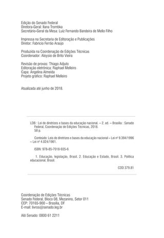 LDB : Lei de diretrizes e bases da educação nacional. – 2. ed. – Brasília : Senado
Federal, Coordenação de Edições Técnicas, 2018.
58 p.
Conteúdo: Leis de diretrizes e bases da educação nacional – Lei no
9.394/1996
– Lei no
4.024/1961.
ISBN: 978-85-7018-935-6
1. Educação, legislação, Brasil. 2. Educação e Estado, Brasil. 3. Política
educacional, Brasil.
CDD 379.81
Coordenação de Edições Técnicas
Senado Federal, Bloco 08, Mezanino, Setor 011
CEP: 70165-900 – Brasília, DF
E-mail: livros@senado.leg.br
Alô Senado: 0800 61 2211
Edição do Senado Federal
Diretora-Geral: Ilana Trombka
Secretário-Geral da Mesa: Luiz Fernando Bandeira de Mello Filho
Impressa na Secretaria de Editoração e Publicações
Diretor: Fabrício Ferrão Araújo
Produzida na Coordenação de Edições Técnicas
Coordenador: Aloysio de Brito Vieira
Revisão de provas: Thiago Adjuto
Editoração eletrônica: Raphael Melleiro
Capa: Angelina Almeida
Projeto gráfico: Raphael Melleiro
Atualizada até junho de 2018.
 