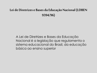 Lei de Diretrizese Bases da Educação Nacional (LDBEN
9394/96)
A Lei de Diretrizes e Bases da Educação
Nacional é a legislação que regulamenta o
sistema educacional do Brasil, da educação
básica ao ensino superior
 