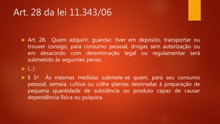 Art. 28 da lei 11.343/06
 Art. 28. Quem adquirir, guardar, tiver em depósito, transportar ou
trouxer consigo, para consumo pessoal, drogas sem autorização ou
em desacordo com determinação legal ou regulamentar será
submetido às seguintes penas:
 (...)
 § 1o Às mesmas medidas submete-se quem, para seu consumo
pessoal, semeia, cultiva ou colhe plantas destinadas à preparação de
pequena quantidade de substância ou produto capaz de causar
dependência física ou psíquica.
 