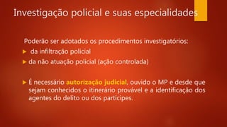 Investigação policial e suas especialidades
Poderão ser adotados os procedimentos investigatórios:
 da infiltração policial
 da não atuação policial (ação controlada)
 É necessário autorização judicial, ouvido o MP e desde que
sejam conhecidos o itinerário provável e a identificação dos
agentes do delito ou dos partícipes.
 
