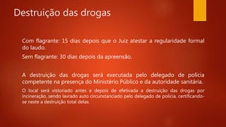 Destruição das drogas
Com flagrante: 15 dias depois que o Juiz atestar a regularidade formal
do laudo.
Sem flagrante: 30 dias depois da apreensão.
A destruição das drogas será executada pelo delegado de polícia
competente na presença do Ministério Público e da autoridade sanitária.
O local será vistoriado antes e depois de efetivada a destruição das drogas por
incineração, sendo lavrado auto circunstanciado pelo delegado de polícia, certificando-
se neste a destruição total delas.
 