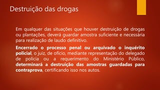 Destruição das drogas
Em qualquer das situações que houver destruição de drogas
ou plantações, deverá guardar amostra suficiente e necessária
para realização de laudo definitivo.
Encerrado o processo penal ou arquivado o inquérito
policial, o juiz, de ofício, mediante representação do delegado
de polícia ou a requerimento do Ministério Público,
determinará a destruição das amostras guardadas para
contraprova, certificando isso nos autos.
 