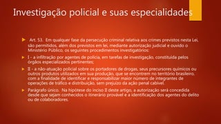 Investigação policial e suas especialidades
 Art. 53. Em qualquer fase da persecução criminal relativa aos crimes previstos nesta Lei,
são permitidos, além dos previstos em lei, mediante autorização judicial e ouvido o
Ministério Público, os seguintes procedimentos investigatórios:
 I - a infiltração por agentes de polícia, em tarefas de investigação, constituída pelos
órgãos especializados pertinentes;
 II - a não-atuação policial sobre os portadores de drogas, seus precursores químicos ou
outros produtos utilizados em sua produção, que se encontrem no território brasileiro,
com a finalidade de identificar e responsabilizar maior número de integrantes de
operações de tráfico e distribuição, sem prejuízo da ação penal cabível.
 Parágrafo único. Na hipótese do inciso II deste artigo, a autorização será concedida
desde que sejam conhecidos o itinerário provável e a identificação dos agentes do delito
ou de colaboradores.
 