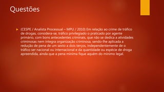 Questões
 (CESPE / Analista Processual – MPU / 2010) Em relação ao crime de tráfico
de drogas, considera-se, tráfico privilegiado o praticado por agente
primário, com bons antecedentes criminais, que não se dedica a atividades
criminosas nem integra organização criminosa, sendo-lhe aplicada a
redução de pena de um sexto a dois terços, independentemente de o
tráfico ser nacional ou internacional e da quantidade ou espécie de droga
apreendida, ainda que a pena mínima fique aquém do mínimo legal.
 