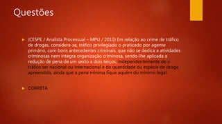 Questões
 (CESPE / Analista Processual – MPU / 2010) Em relação ao crime de tráfico
de drogas, considera-se, tráfico privilegiado o praticado por agente
primário, com bons antecedentes criminais, que não se dedica a atividades
criminosas nem integra organização criminosa, sendo-lhe aplicada a
redução de pena de um sexto a dois terços, independentemente de o
tráfico ser nacional ou internacional e da quantidade ou espécie de droga
apreendida, ainda que a pena mínima fique aquém do mínimo legal.
 CORRETA
 