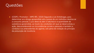 Questões
 (CESPE / Promotor – MPE-RR / 2010) Segundo a Lei Antidrogas, para
determinar se a droga apreendida sob a posse de um indivíduo destina-se
a consumo pessoal, o juiz deve-se ater à natureza e à quantidade da
substância apreendida, ao local e às condições em que se desenvolveu a
ação, desconsiderando as circunstâncias sociais e pessoais e também a
conduta e os antecedentes do agente, sob pena de violação do princípio
da presunção de inocência.
 