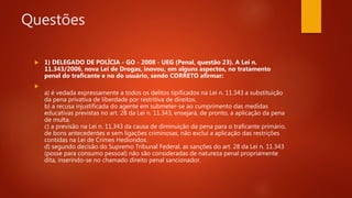 Questões
 1) DELEGADO DE POLÍCIA - GO - 2008 - UEG (Penal, questão 23). A Lei n.
11.343/2006, nova Lei de Drogas, inovou, em alguns aspectos, no tratamento
penal do traficante e no do usuário, sendo CORRETO afirmar:

a) é vedada expressamente a todos os delitos tipificados na Lei n. 11.343 a substituição
da pena privativa de liberdade por restritiva de direitos.
b) a recusa injustificada do agente em submeter-se ao cumprimento das medidas
educativas previstas no art. 28 da Lei n. 11.343, ensejará, de pronto, a aplicação da pena
de multa.
c) a previsão na Lei n. 11.343 da causa de diminuição da pena para o traficante primário,
de bons antecedentes e sem ligações criminosas, não exclui a aplicação das restrições
contidas na Lei de Crimes Hediondos.
d) segundo decisão do Supremo Tribunal Federal, as sanções do art. 28 da Lei n. 11.343
(posse para consumo pessoal) não são consideradas de natureza penal propriamente
dita, inserindo-se no chamado direito penal sancionador.
 