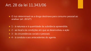 Art. 28 da lei 11.343/06
 O Juiz determinará se a droga destinava para consumo pessoal ao
analisar (art. 28 §2º):
 1 - à natureza e à quantidade da substância apreendida.
 2 - ao local e às condições em que se desenvolveu a ação
 3 - às circunstâncias sociais e pessoais
 4 - à conduta e aos antecedentes do agente.
 