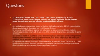 Questões
 1) DELEGADO DE POLÍCIA - GO - 2008 - UEG (Penal, questão 23). A Lei n.
11.343/2006, nova Lei de Drogas, inovou, em alguns aspectos, no tratamento
penal do traficante e no do usuário, sendo CORRETO afirmar:

a) é vedada expressamente a todos os delitos tipificados na Lei n. 11.343 a substituição
da pena privativa de liberdade por restritiva de direitos.
b) a recusa injustificada do agente em submeter-se ao cumprimento das medidas
educativas previstas no art. 28 da Lei n. 11.343, ensejará, de pronto, a aplicação da pena
de multa.
c) a previsão na Lei n. 11.343 da causa de diminuição da pena para o traficante primário,
de bons antecedentes e sem ligações criminosas, não exclui a aplicação das restrições
contidas na Lei de Crimes Hediondos.
d) segundo decisão do Supremo Tribunal Federal, as sanções do art. 28 da Lei n. 11.343
(posse para consumo pessoal) não são consideradas de natureza penal propriamente
dita, inserindo-se no chamado direito penal sancionador.
 