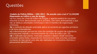 Questões
•Cadete da Polícia Militar – UEG 2013 - De acordo com a Lei nº 11.343/06
(Repressão ao tráfico e uso de droga),
•a) nos casos de crime de tráfico de drogas, o agente poderá ter sua pena
reduzida se ficar demonstrado que é primário, com bons antecedentes e que
não se dedica a atividades criminosas e nem é membro de organização
criminosa.
•b) o instituto da delação premiada aplica-se somente aos agentes primários
e de bons antecedentes.
•c) a demonstração pericial em Juízo da condição de usuário de substância
entorpecente impede o reconhecimento do crime de tráfico (art. 33).
•d) o indiciado que planta, manuseia, prepara e depois vende maconha
(Cannabis sativa lineu), responde em concurso por cada uma das condutas
nucleares do tipo penal, pois elas são realizadas em momentos distintos e
plenamente identificáveis.
 