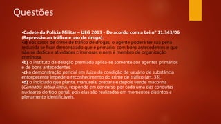 Questões
•Cadete da Polícia Militar – UEG 2013 - De acordo com a Lei nº 11.343/06
(Repressão ao tráfico e uso de droga),
•a) nos casos de crime de tráfico de drogas, o agente poderá ter sua pena
reduzida se ficar demonstrado que é primário, com bons antecedentes e que
não se dedica a atividades criminosas e nem é membro de organização
criminosa.
•b) o instituto da delação premiada aplica-se somente aos agentes primários
e de bons antecedentes.
•c) a demonstração pericial em Juízo da condição de usuário de substância
entorpecente impede o reconhecimento do crime de tráfico (art. 33).
•d) o indiciado que planta, manuseia, prepara e depois vende maconha
(Cannabis sativa lineu), responde em concurso por cada uma das condutas
nucleares do tipo penal, pois elas são realizadas em momentos distintos e
plenamente identificáveis.
 