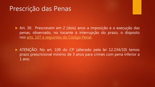 Prescrição das Penas
 Art. 30. Prescrevem em 2 (dois) anos a imposição e a execução das
penas, observado, no tocante à interrupção do prazo, o disposto
nos arts. 107 e seguintes do Código Penal.
 ATENÇÃO: No art. 109 do CP (alterado pela lei 12.234/10) temos
prazo prescricional mínimo de 3 anos para crimes com pena inferior a
1 ano.
 
