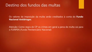 Destino dos fundos das multas
Os valores da imposição da multa serão creditados à conta do Fundo
Nacional Antidrogas.
Atenção: Como regra do CP os crimes em geral a pena de multa vai para
o FUNPEN (Fundo Penitenciário Nacional)
 