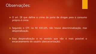 Observações:
 O art. 28 que define o crime de porte de drogas para o consumo
próprio é crime.
 Segundo o STF, no RE 430.105, não houve descriminalização, mas
despenalização.
 Essa despenalização é no sentido que não é mais possível o
encarceramento do usuário (descarcerização).
 