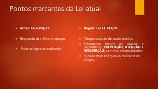 Pontos marcantes da Lei atual
 Antes: Lei 6.368/76
 Repressão do tráfico de drogas.
 Foco na figura do traficante.
 Depois: Lei 11.343/06
 Droga: questão de saúde pública.
 Tratamento brando ao usuário e
dependente (PREVENÇÃO, ATENÇÃO E
REINSERÇÃO) com foco ressocializador.
 Punição mais enérgica ao traficante de
drogas.
 