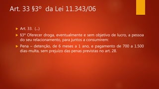 Art. 33 §3º da Lei 11.343/06
 Art. 33. (...)
 §3º Oferecer droga, eventualmente e sem objetivo de lucro, a pessoa
do seu relacionamento, para juntos a consumirem:
 Pena – detenção, de 6 meses a 1 ano, e pagamento de 700 a 1.500
dias-multa, sem prejuízo das penas previstas no art. 28.
 