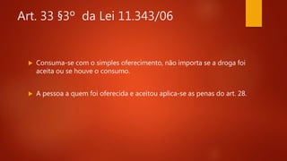 Art. 33 §3º da Lei 11.343/06
 Consuma-se com o simples oferecimento, não importa se a droga foi
aceita ou se houve o consumo.
 A pessoa a quem foi oferecida e aceitou aplica-se as penas do art. 28.
 