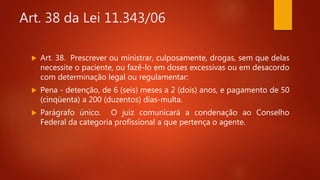 Art. 38 da Lei 11.343/06
 Art. 38. Prescrever ou ministrar, culposamente, drogas, sem que delas
necessite o paciente, ou fazê-lo em doses excessivas ou em desacordo
com determinação legal ou regulamentar:
 Pena - detenção, de 6 (seis) meses a 2 (dois) anos, e pagamento de 50
(cinqüenta) a 200 (duzentos) dias-multa.
 Parágrafo único. O juiz comunicará a condenação ao Conselho
Federal da categoria profissional a que pertença o agente.
 