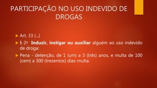 PARTICIPAÇÃO NO USO INDEVIDO DE
DROGAS
 Art. 33 (...)
 § 2o Induzir, instigar ou auxiliar alguém ao uso indevido
de droga:
 Pena - detenção, de 1 (um) a 3 (três) anos, e multa de 100
(cem) a 300 (trezentos) dias-multa.
 